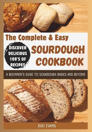 The Complete and Easy Sourdough Cookbook: A Beginners Guide to Sourdough Basics and Beyond; Discover Delicious 100's of Recipes