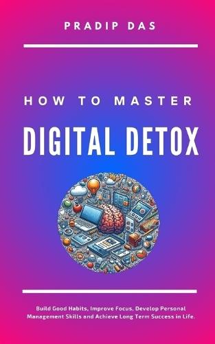 How to Master Digital Detox: Build Good Habits, Improve Focus, Develop Personal Management Skills and Achieve Long Term Success in Life.