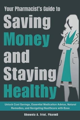 Your Pharmacist's Guide to Saving Money and Staying Healthy: Unlock Cost Savings, Essential Medication Advice, Natural Remedies, and Navigating Healthcare with Ease