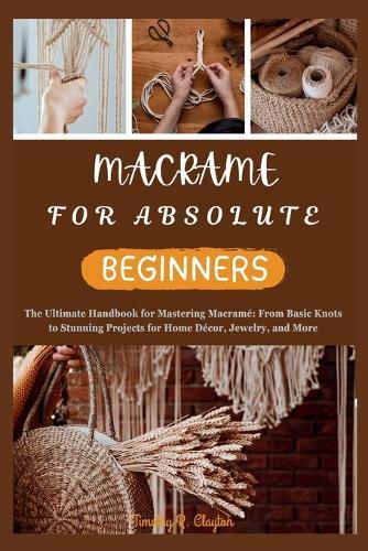 Macrame for Absolute Beginners: The Ultimate Handbook for Mastering Macram� From Basic Knots to Stunning Projects for Home D�cor, Jewelry, and More