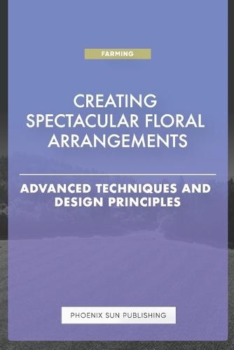 Creating Spectacular Floral Arrangements - Advanced Techniques and Design Principles