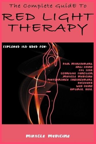 The Complete Guide to Red Light Therapy: Explores its uses for Pain Management, Anti-Aging, Fat Loss, Cognitive Function, Miracle Medicine, Performance Enhancement, Recovery, Well-Being, Optimal Heal