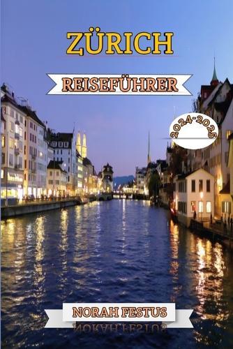 Z�rich Reisef�hrer 2024 - 2025: Ein unverzichtbares Handbuch zur Entdeckung des kulturellen Herzschlags der Schweiz, ihrer lebendigen Festivals, historischen Wahrzeichen, gehobenen Einkaufsm�glichkeiten und verborgenen Sch�tze