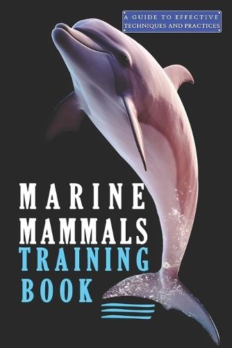 Marine Mammals training Book, A Guide to Effective Techniques and Practices: A Comprehensive Guide, and Mastering the Art of Marine Mammals Training