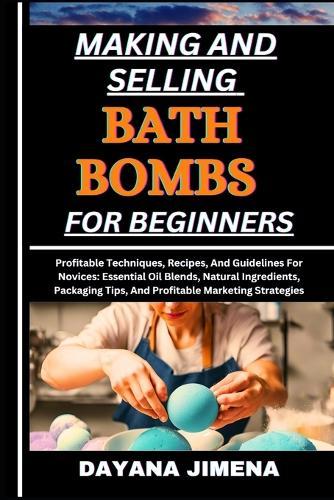 Making and Selling Bath Bombs for Beginners: Profitable Techniques, Recipes, And Guidelines For Novices: Essential Oil Blends, Natural Ingredients, Packaging Tips, And Profitable Marketing Strategies