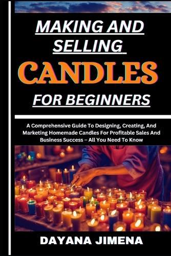 Making and Selling Candles for Beginners: A Comprehensive Guide To Designing, Creating, And Marketing Homemade Candles For Profitable Sales And Business Success - All You Need To Know
