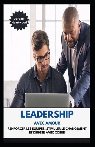 Leadership Avec Amour Renforcer Les �quipes, Stimuler Le Changement Et Diriger Avec Coeur