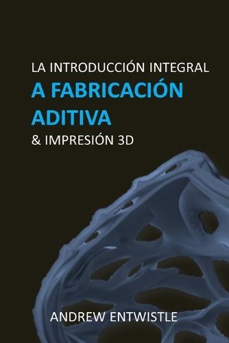 Fabricación aditiva industrial e impresión 3D [Español]: La introducción completa a las técnicas y la tecnología detrás del apasionante mundo de la Fabricación Aditiva y la Impresión 3D.