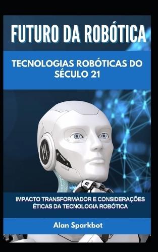 Futuro da Rob�tica Tecnologias rob�ticas do s�culo 21: Impacto transformador e considera��es �ticas da tecnologia rob�tica