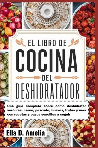 El Libro De Cocina Del Deshidratador: Una gu�a completa sobre c�mo deshidratar verduras, carne, pescado, huevos, frutas y m�s con recetas y pasos sencillos a seguir