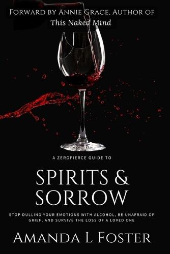A ZeroFierce Guide to Spirits & Sorrow: Stop Dulling Your Emotions with Alcohol, Be Unafraid of Grief, and Survive the Loss of a Loved One
