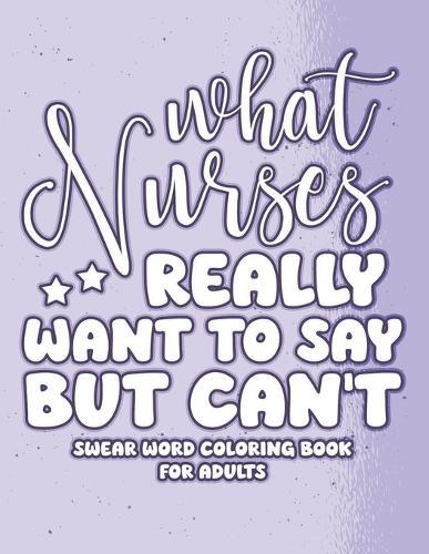 What Nurses Really Want to Say But Can't: Swear Word Coloring Book for Adults with Nursing Related Cussing