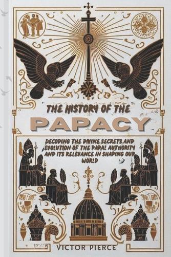 The History of the Papacy: Decoding The Divine Secrets and Evolution of The Papal Authority and Its Relevance in Shaping Our World