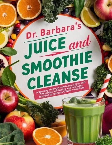 Dr. Barbara Juice and Smoothie Cleanse: A Journey Through Nutritious Juices and Smoothies for Vitality and Wellness Inspired by Barbara O'Neill Teachings