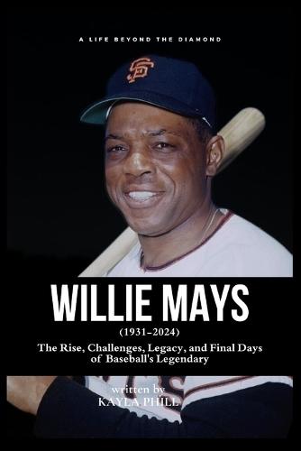 Willie Mays - A Life Beyond the Diamond: The Rise, Challenges, Legacy, and Final Days of Baseball's Legendary