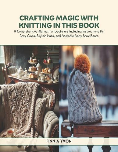 Crafting Magic with Knitting in this Book: A Comprehensive Manual for Beginners Including Instructions for Cozy Cowls, Stylish Hats, and Adorable Baby Snow Bears
