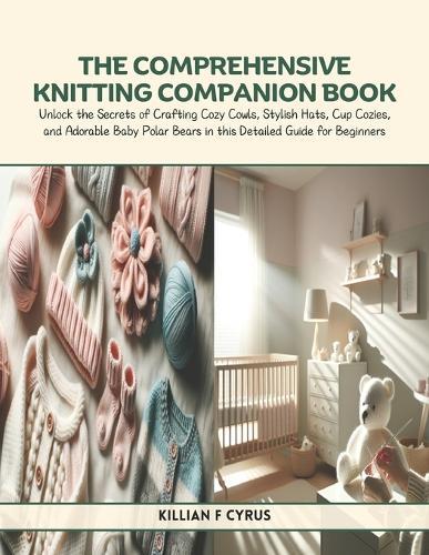 The Comprehensive Knitting Companion Book: Unlock the Secrets of Crafting Cozy Cowls, Stylish Hats, Cup Cozies, and Adorable Baby Polar Bears in this Detailed Guide for Beginners
