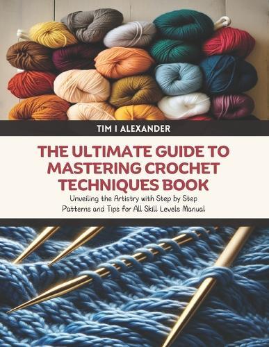 The Ultimate Guide to Mastering Crochet Techniques Book: Unveiling the Artistry with Step by Step Patterns and Tips for All Skill Levels Manual
