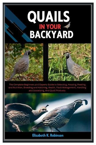 Quails in Your Backyard: The Complete Beginners & Experts Guide to Selecting, Housing, Feeding & Nutrition, Breeding & Hatching, Health, Flock Management, Handling & Socializing, & Quail Products