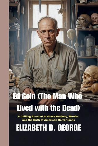 Ed Gein (The Man Who Lived with the Dead): A Chilling Account of Grave Robbery, Murder, and the Birth of American Horror Icons