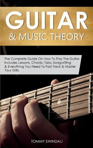 Guitar & Music Theory: The Complete Guide On How To Play The Guitar. Includes Lessons, Chords, Tabs, Songwriting & Everything You Need To Fast Track & Master Your Skills