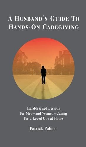 A Husband's Guide to Hands-On Caregiving: Hard-Earned Lessons for Men-and Women-Caring for a Loved One at Home
