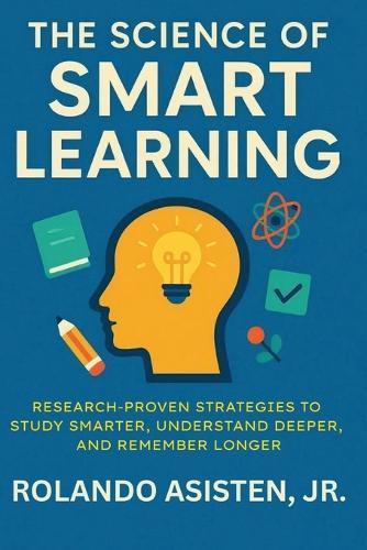 The Science of Smart Learning: Research-Proven Strategies to Study Smarter, Understand Deeper, and Remember Longer
