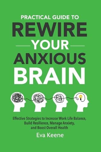 Practical Guide To Rewire Your Anxious Brain: Effective Strategies to Increase Work Life Balance, Build Resilience, Manage Anxiety, and Boost Overall Health