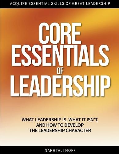Core Essentials of Leadership: What Leadership Is, What It Isn't, and How to Develop the Leadership Character