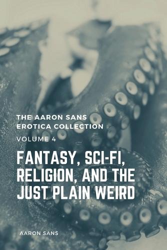 The Aaron Sans Erotica Collection, Volume 4: Fantasy, Sci-fi, Surrealism, Religion, and the Just Plain Weird: Fantasy, Sci-fi, Surrealism, Religion, and the Just Plain Weird