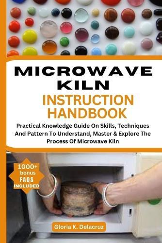 Microwave Kiln Instruction Handbook: Practical Knowledge Guide On Skills, Teches And Pattern To Understand, Master & Explore The Process Of Microwave Kiln