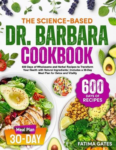 The Science-Based Dr. Barbara Cookbook: 600 Days of Wholesome and Herbal Recipes to Transform Your Health with Natural Ingredients Includes a 30-Day Meal Plan for Detox and Vitality