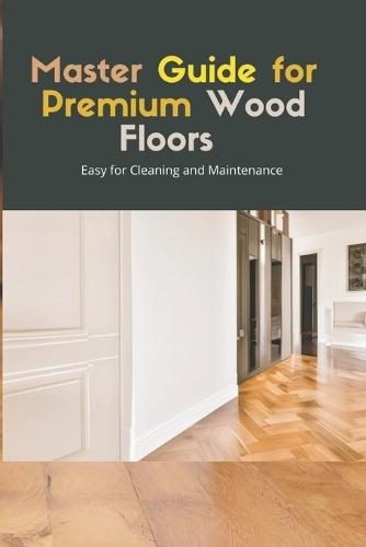 Master Guide for Premium Wood Flooring: Easy Solutions for Cleaning and Maintenance