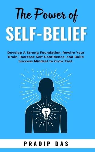 The Power of Self-Belief: Develop A Strong Foundation, Rewire Your Brain, Increase Self-Confidence, and Build Success Mindset to Grow Fast.