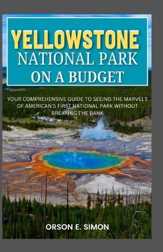 Yellowstone National Park: Your comprehensive guide to seeing the marvels of American's first National park without breaking the bank