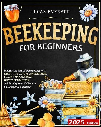 Beekeeping for Beginners: Master the Art of Beekeeping with Expert Tips on Hive Construction, Colony Management, Honey Extraction, and Turning Your Hobby into a Successful Business