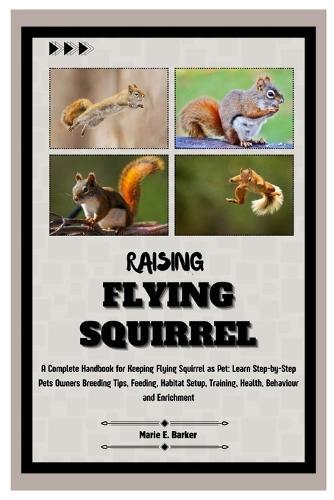 Raising Flying Squirrel: A Complete Handbook for Keeping Flying Squirrel as Pet: Learn Step-by-Step Pet Owners Breeding Tips, Feeding, Habitat Setup, Training, Health, Behavior and Enrichment