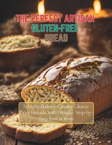 The Perfect Artisan Gluten-Free Bread: Achieve Bakery-Quality Gluten-Free Breads with Simple, Step-by-Step Instructions