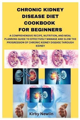 Chronic Kidney Disease Diet Cookbook for Beginners: A Comprehensive Recipe, Nutrition, and Meal Planning Guide to Effectively Manage and Slow the Progression of Chronic Kidney Disease Through Kidney