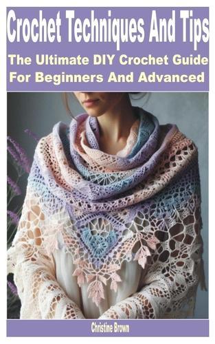 Crochet Techniques and Tips: The Ultimate DIY Crochet Guide for Beginners and Advanced