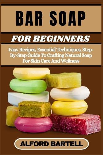 Bar Soap for Beginners: Easy Recipes, Essential Techniques, Step-By-Step Guide To Crafting Natural Soap For Skin Care And Wellness