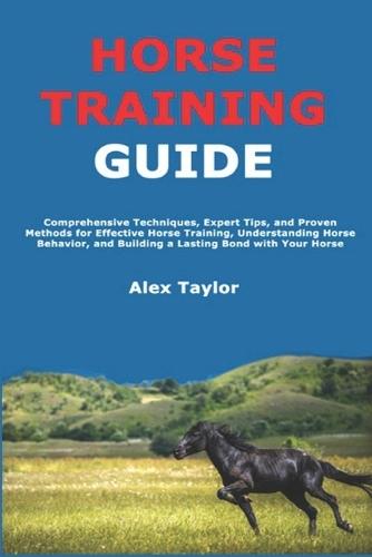 Horse Training Guide: Comprehensive Techniques, Expert Tips, and Proven Methods for Effective Horse Training, Understanding Horse Behavior, and Building a Lasting Bond with Your Horse