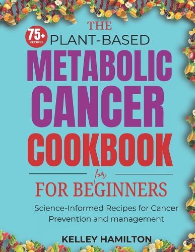 The Plant-Based Metabolic Cancer Cookbook: Science-Informed Recipes for Cancer Prevention and Management