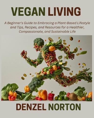 Vegan Living: A Beginner's Guide to Embracing a Plant-Based Lifestyle and Tips, Recipes, and Resources for a Healthier, Compassionate, and Sustainable Life