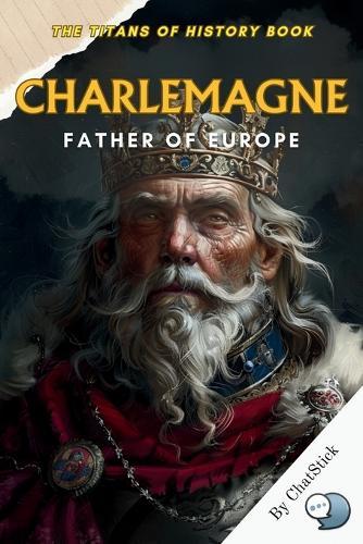 Charlemagne: Father of Europe: Uniting a Continent, Forging a Legacy - The Life and Times of Europe's Greatest Emperor