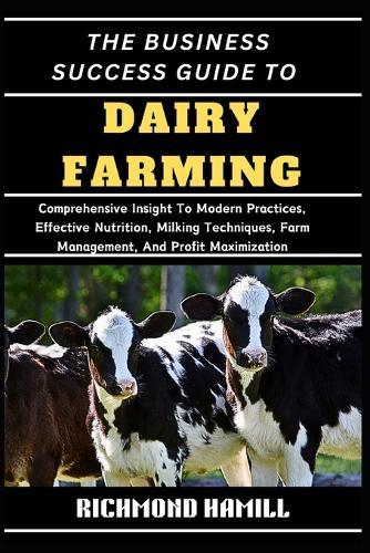The Business Success Guide to Dairy Farming: Comprehensive Insight To Modern Practices, Effective Nutrition, Milking Techniques, Farm Management, And Profit Maximization