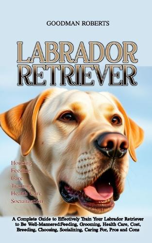 Labrador Retriever: A Complete Guide to Effectively Train Your Labrador Retriever to Be Well-Mannered: Feeding, Grooming, Health Care, Cost, Breeding, Choosing, Socializing, Caring For, Pros and Cons