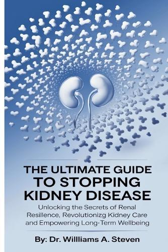 The Ultimate Guide to Stopping Kidney Disease: Unlocking the Secrets of Renal Resilience, Revolutionizing Kidney Care and Empowering Long-Term Wellbeing