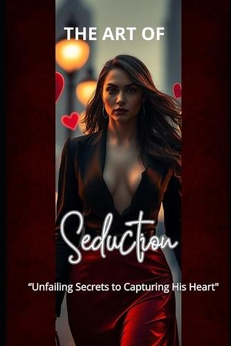 The Art Of Seduction: ""Unfailing Secrets to Capturing His Heart""