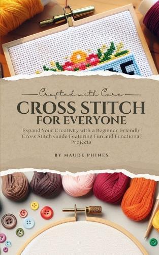 Crafted With Care: Cross Stitch for Everyone: Expand Your Creativity with a Beginner-Friendly Cross Stitch Guide Featuring Fun and Functional Projects